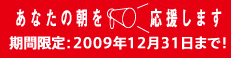 あなたの朝を応援します 期間限定：2009年12月31日まで!