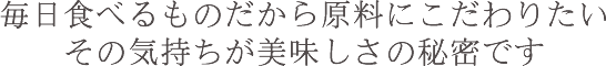 毎日食べるものだから原料にこだわりたい その気持ちが美味しさの秘密です
