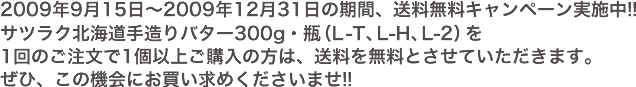 2009年9月15日～2009年12月31日の期間、送料無料キャンペーン実施中!!サツラク北海道手造りバター300g・瓶（L-T、L-H、L-2）をパンのご注文で1個以上ご購入の方は、送料を無料とさせていただきます。ぜひ、この機会にお買い求めくださいませ!!