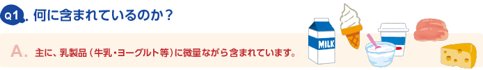 Q1.何に含まれているのか？　A.主に、乳製品（牛乳・ヨーグルト等）に微量ながら含まれています。