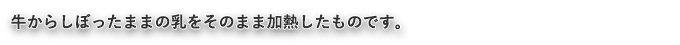 牛からしぼったままの乳をそのまま加熱したものです。