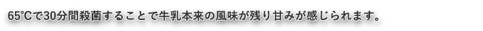 65°Cで30分間殺菌することで牛乳本来の風味が残り甘味が感じられます。