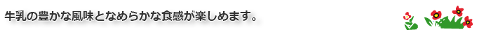 牛乳の豊かな風味となめらかな食感が楽しめます。