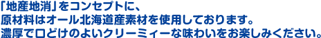 「地産池消」をコンセプトに、原材料はオール北海道産素材を使用しております。濃厚で口どけのよいクリーミィーな味わいをお楽しみください。