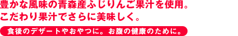 豊かな風味の青森産ふじりんご果汁を使用。こだわり果汁でさらに美味しく。 食後のデザートやおやつに。お腹の健康のために。