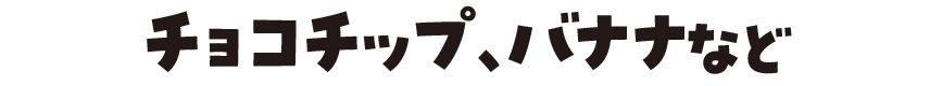 チョコチップ、バナナなど