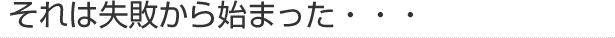 それは失敗から始まった・・・