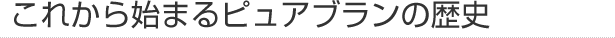 これから始まるピュアブランの歴史