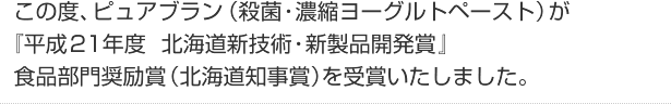 「この度、ピュアブラン（殺菌・濃縮ヨーグルトペースト）が
『平成21年度　北海道新技術・新製品開発賞』食品部門奨励賞（北海道知事賞）を受賞いたしました。